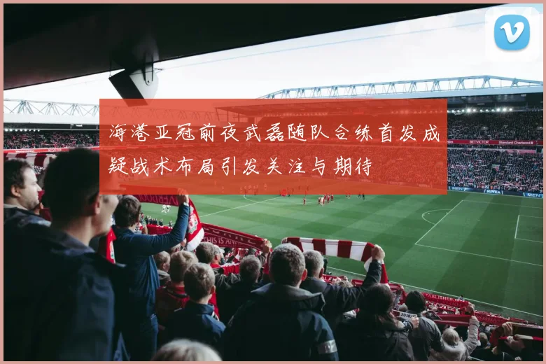 海港亚冠前夜武磊随队合练首发成疑战术布局引发关注与期待