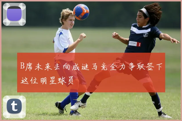 B席未来去向成谜马竞全力争取签下这位明星球员