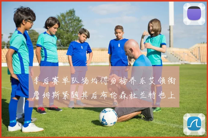 季后赛单队场均得分榜乔东艾领衔詹姆斯紧随其后布伦森杜兰特也上榜