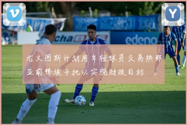 尤文图斯计划用年轻球员交易热那亚前锋埃卡托以实现财政目标