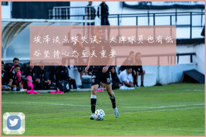 埃泽谈点球失误：大牌球员也有低谷坚持心态至关重要
