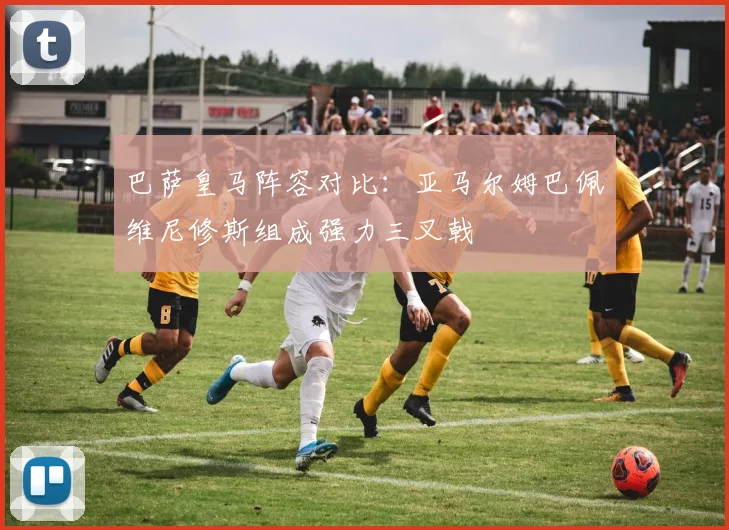 巴萨皇马阵容对比：亚马尔姆巴佩维尼修斯组成强力三叉戟