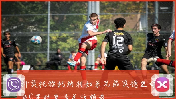 科莫托称托纳利如亲兄弟莫德里奇与C罗对皇马关注颇多