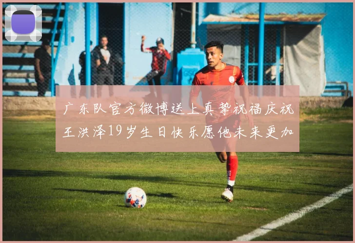 广东队官方微博送上真挚祝福庆祝王洪泽19岁生日快乐愿他未来更加辉煌