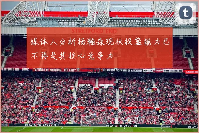 媒体人分析杨瀚森现状投篮能力已不再是其核心竞争力