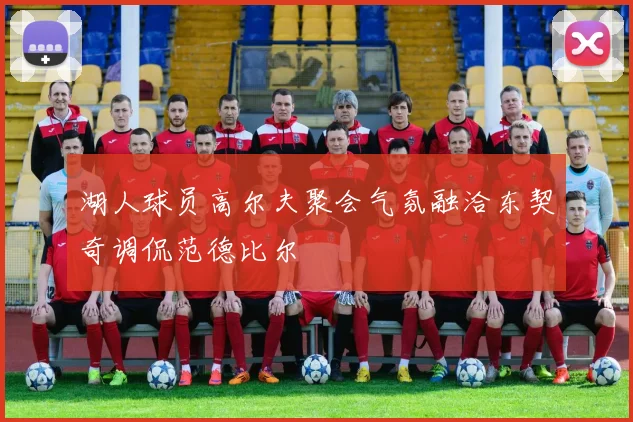 湖人球员高尔夫聚会气氛融洽东契奇调侃范德比尔