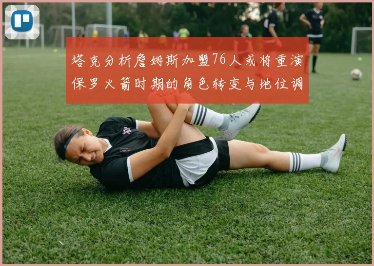 塔克分析詹姆斯加盟76人或将重演保罗火箭时期的角色转变与地位调整
