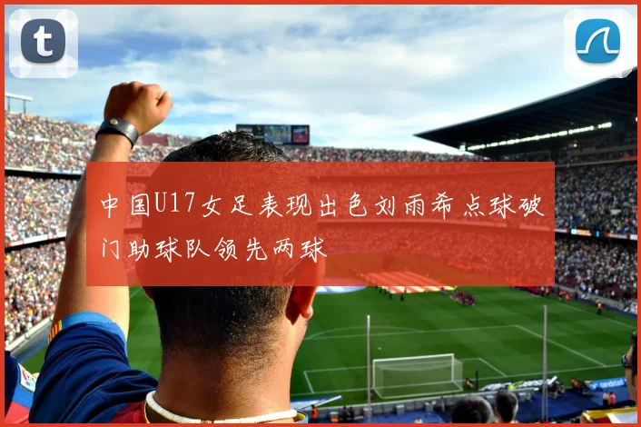 中国U17女足表现出色刘雨希点球破门助球队领先两球