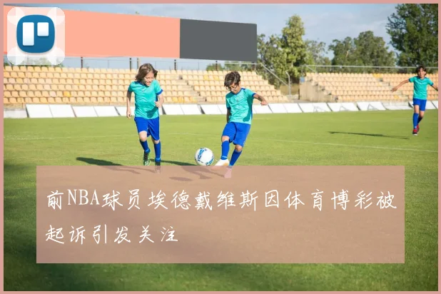 前NBA球员埃德戴维斯因体育博彩被起诉引发关注