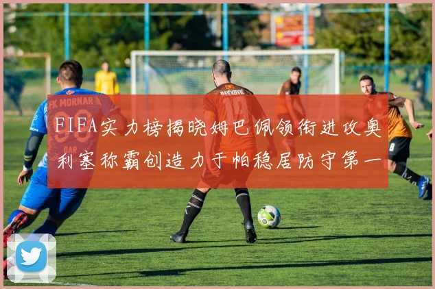 FIFA实力榜揭晓姆巴佩领衔进攻奥利塞称霸创造力于帕稳居防守第一