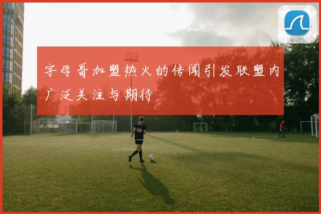 字母哥加盟热火的传闻引发联盟内广泛关注与期待