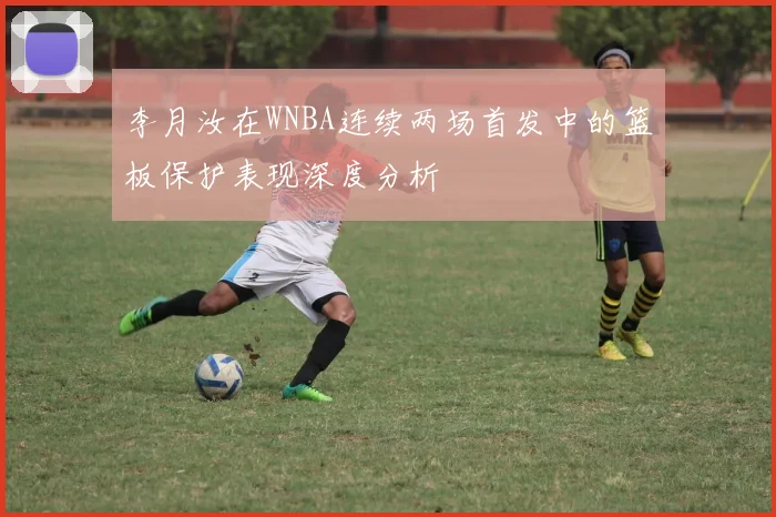 李月汝在WNBA连续两场首发中的篮板保护表现深度分析