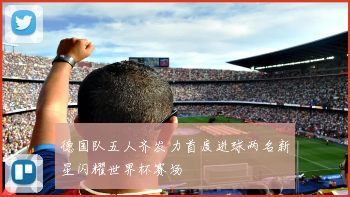 德国队五人齐发力首度进球两名新星闪耀世界杯赛场
