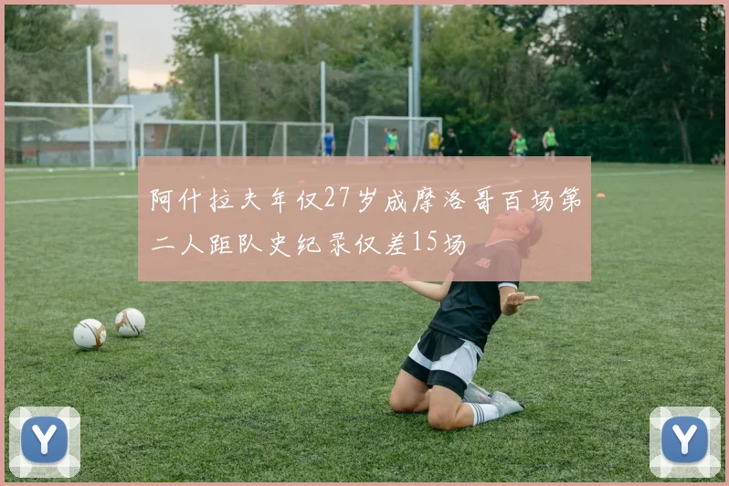 阿什拉夫年仅27岁成摩洛哥百场第二人距队史纪录仅差15场