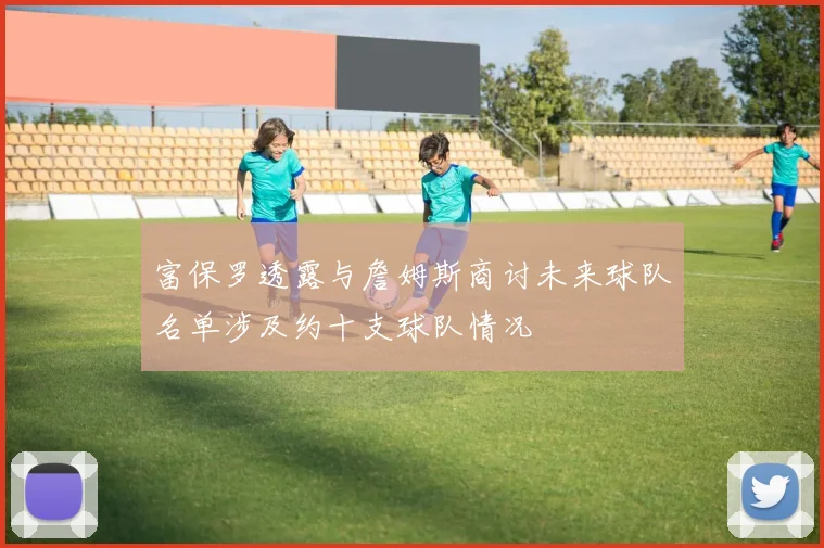 富保罗透露与詹姆斯商讨未来球队名单涉及约十支球队情况