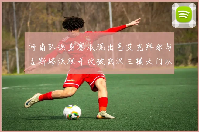 河南队热身赛表现出色艾克拜尔与古斯塔沃联手攻破武汉三镇大门以2-0获胜