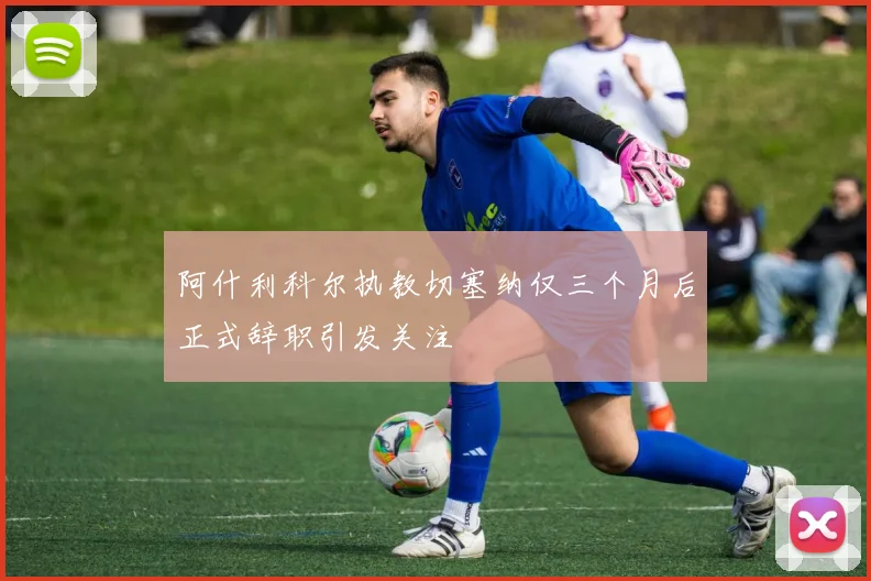 阿什利科尔执教切塞纳仅三个月后正式辞职引发关注