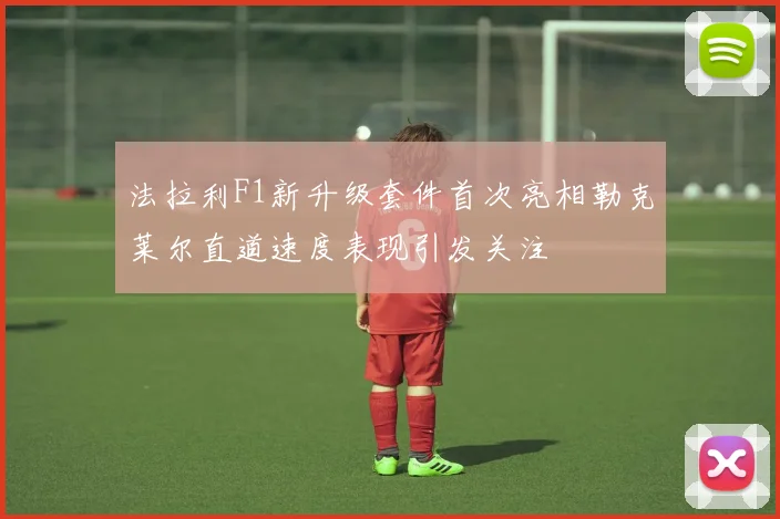 法拉利F1新升级套件首次亮相勒克莱尔直道速度表现引发关注