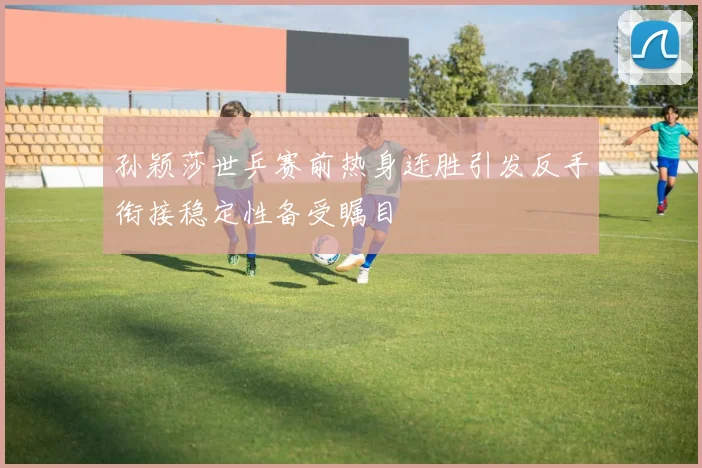 孙颖莎世乒赛前热身连胜引发反手衔接稳定性备受瞩目