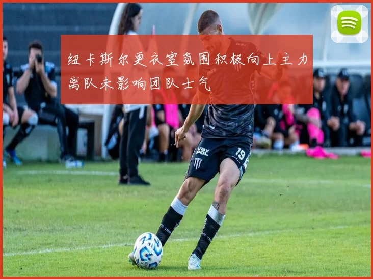 纽卡斯尔更衣室氛围积极向上主力离队未影响团队士气