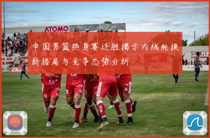 中国男篮热身赛连胜揭示内线轮换新格局与竞争态势分析