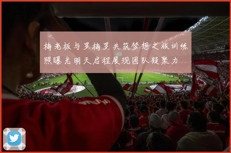 梅老板与罗梅罗共筑梦想之旅训练照曝光明天启程展现团队凝聚力