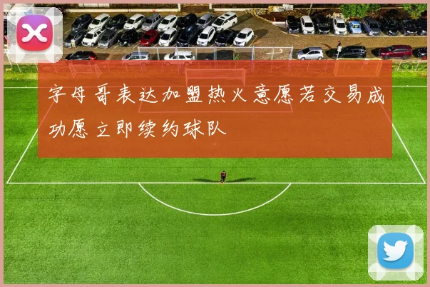 字母哥表达加盟热火意愿若交易成功愿立即续约球队