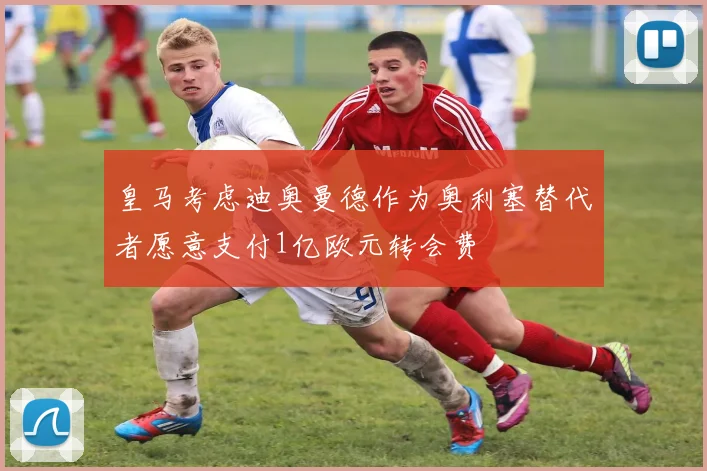 皇马考虑迪奥曼德作为奥利塞替代者愿意支付1亿欧元转会费